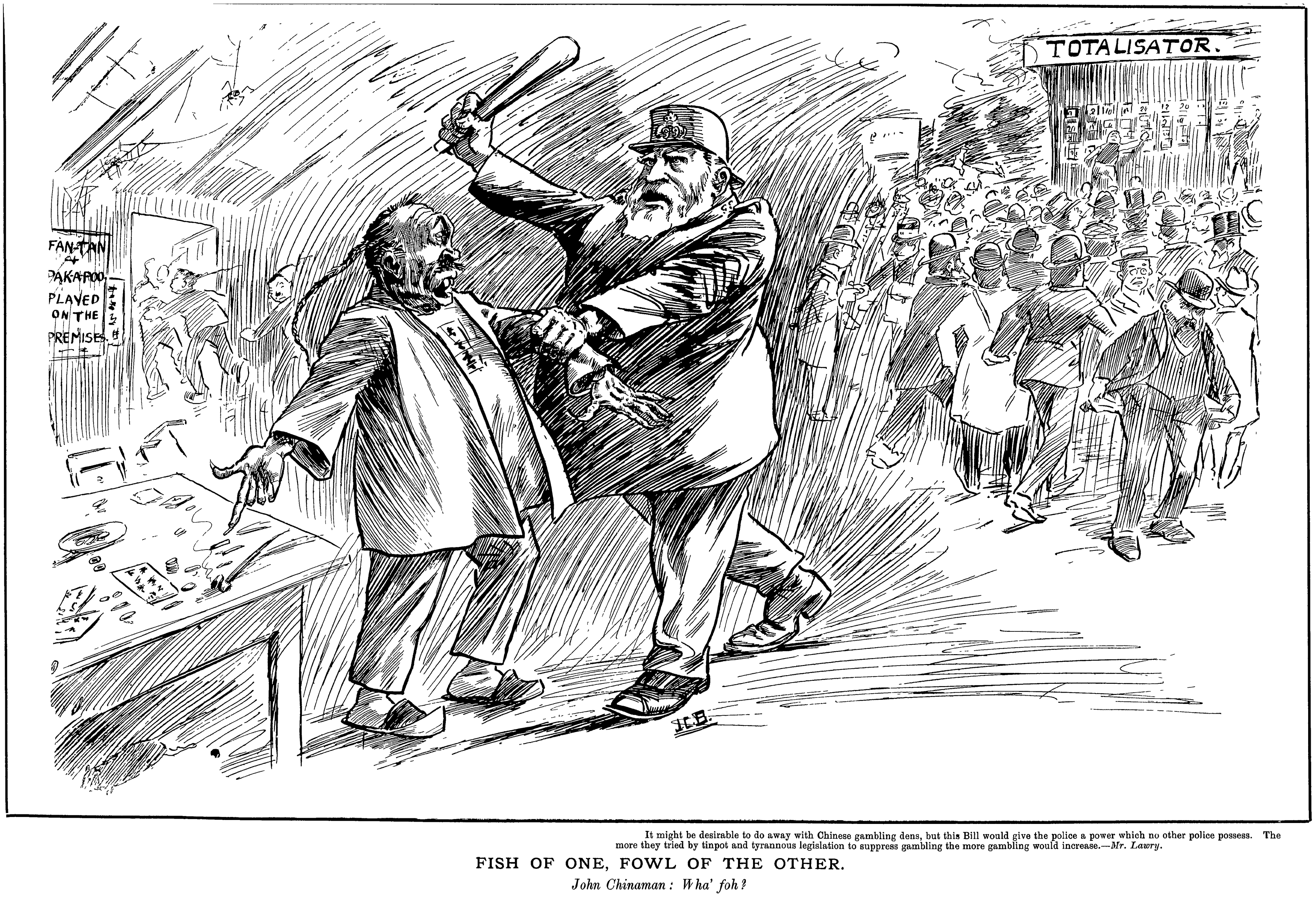A cartoon: a policeman threatens a Chinese man running a fan-tan/pak-a-poo shop, whilst behind him European men attend the totalisator without penalty. The caption reads 'it might be desirable to do away with Chinese gambling dens, but this Bill would give the police a power which no other police possess. The more they tried by tinpt and tyrannous legislation to suppress gambling the more gambling would increase.—Mr. Lawry', then 'Fish of One, Fowl of the Other', then 'John Chinaman: wha' foh?'